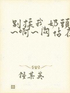 别揉我奶头~嗯~啊~网站在线观看