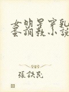 女明星穿乳环跳蛋调教小说