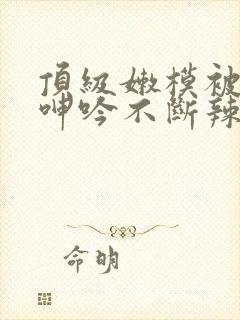 顶级嫩模被啪到呻吟不断辣文