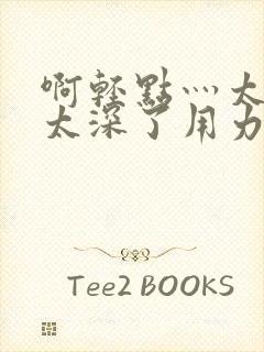 啊轻点灬太粗嗯太深了用力了小说