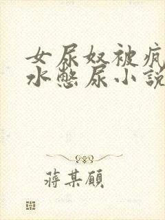 女尿奴被疯狂灌水憋尿小说