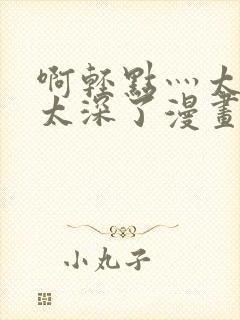 啊轻点灬太粗嗯太深了漫画