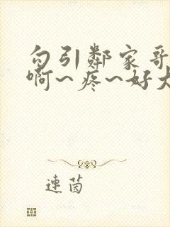 勾引邻家哥哥~啊~疼~好大~h小说小说