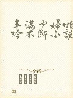 丰满少妇啪啪呻吟不断小说