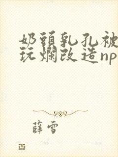 奶头乳孔被扩张玩烂改造np