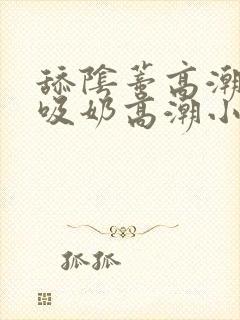 舔阴蒂高潮小说吸奶高潮小说