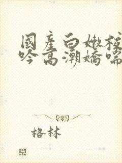 国产白嫩校花呻吟高潮娇喘