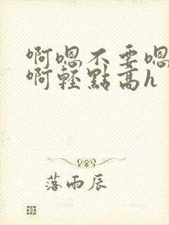 啊嗯不要嗯啊疼啊轻点高h