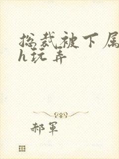 总裁被下属调教h玩弄