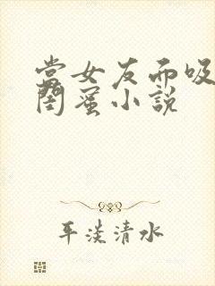 当女友面吸大胸闺蜜小说