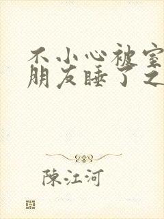 不小心被室友男朋友睡了之后