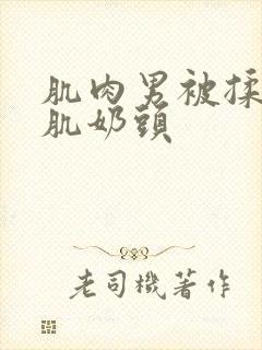 肌肉男被揉捏胸肌奶头