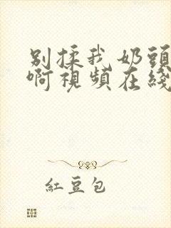 别揉我奶头～嗯啊视频在线