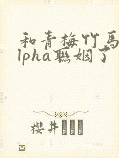 和青梅竹马的alpha联姻了 笔趣阁