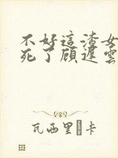 不好这渣女要虐死了顾迟云阅读全文