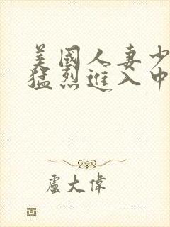 美国人妻少妇被猛烈进入中文字幕