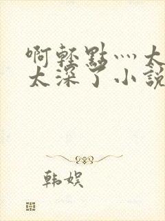 啊轻点灬太粗嗯太深了小说