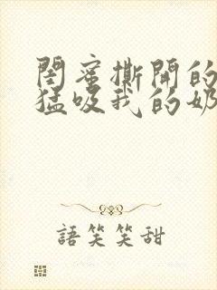 闺蜜撕开的奶罩猛吸我的奶