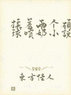 揉着两个硕大乳球喷奶小说