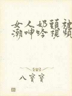 女人奶头被吃高潮呻吟视频