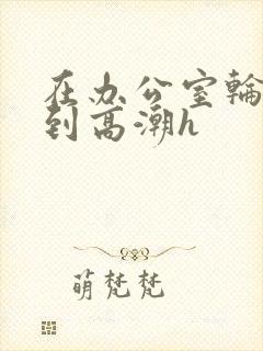 在办公室轮流澡到高潮h封面