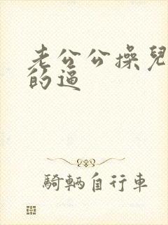 老公公操儿媳妇的逼