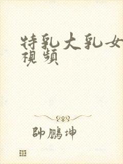 特乳大乳女奶头视频