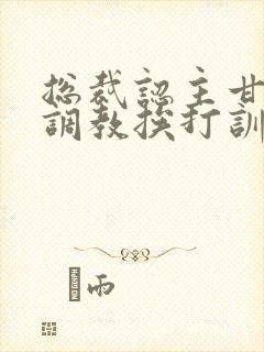 总裁认主甘愿被调教挨打训诫文