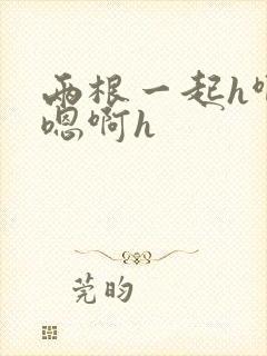 两根一起h啊～嗯啊h