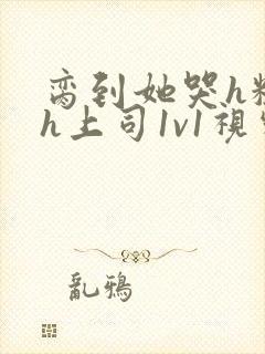 脔到她哭h粗话h上司1v1视频