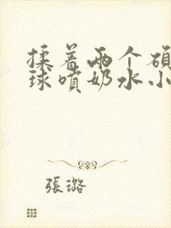 揉着两个硕大乳球喷奶水小说