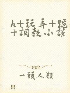 h+玩弄+跪趴+调教小说