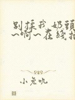 别揉我奶头~嗯~啊~在线播放