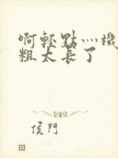 啊轻点灬机巴太粗太长了