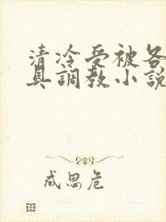 清冷受被各种道具调教小说男男双性