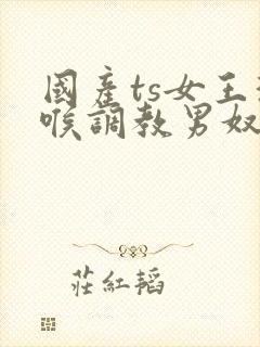 国产ts女王深喉调教男奴