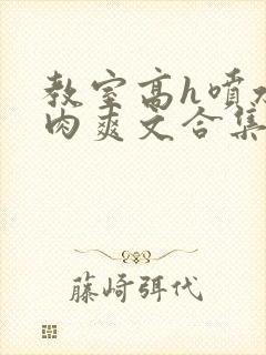 教室高h喷水荡肉爽文合集