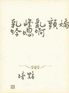 乳峰乱颤娇喘呻吟嗯啊