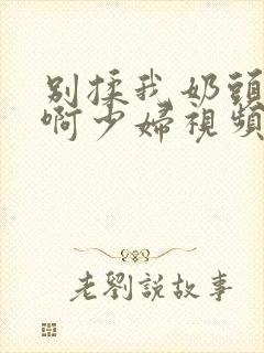 别揉我奶头啊啊啊少妇视频