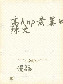 高hnp黄暴肉辣文