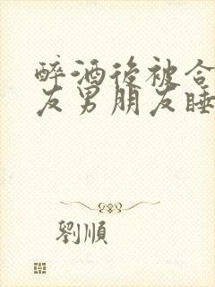 醉酒后被合租室友男朋友睡了小说