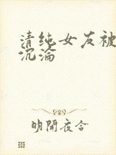 清纯女友被调教沉沦
