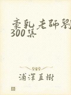 豪乳老师刘艳第300集