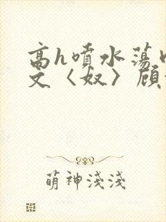 高h喷水荡肉欲文〈奴〉顾依依
