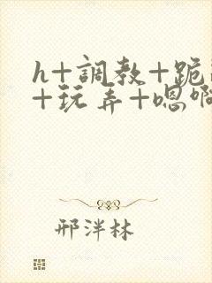 h+调教+跪趴+玩弄+嗯啊女女