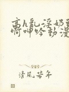 高h乱淫奶头嗯啊呻吟动漫