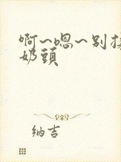 啊~嗯~别揉我奶头