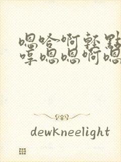 嗯哈啊轻点哼嗯哼嗯嗯啊嗯