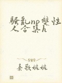 骚乱np双性美人合集h