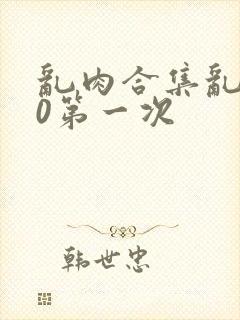 乱肉合集乱500第一次